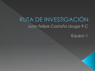 RUTA DE INVESTIGACIÓN Juan Felipe Castaño Usuga 9-C Equipo·1 