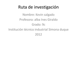 Ruta de investigación
           Nombre: Kevin salgado
         Profesora: alba Ines Giraldo
                  Grado: 9c
Institución técnico industrial Simona duque
                    2012
 