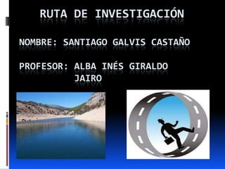 RUTA DE INVESTIGACIÓN
NOMBRE: SANTIAGO GALVIS CASTAÑO
PROFESOR: ALBA INÉS GIRALDO
JAIRO
 
