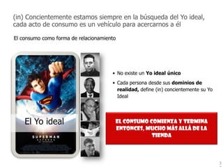 (in) Concientemente estamos siempre en la búsqueda del Yo ideal,
cada acto de consumo es un vehículo para acercarnos a él

El consumo como forma de relacionamiento




                                      • No existe un Yo ideal único
                                      • Cada persona desde sus dominios de
                                        realidad, define (in) concientemente su Yo
                                        Ideal




    El Yo ideal                        El consumo comienza y termina
                                       entonces, mucho más allá de la
                                                   tienda



                                                                                     3
 