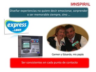 Diseñar experiencias no quiere decir emocionar, sorprender
            o ser memorable siempre, sino …




                               Carmen y Eduardo, mis papás


        Ser consistentes en cada punto de contacto
 