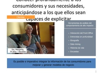 Conocer profundamente a los
Modelo de Negocio

          consumidores y sus necesidades,
          anticipándose a los que ellos sean
            Clientes
                     capaces de explicitar
                                                              Herramientas de análisis del
                                                            comportamiento de alto impacto:


                                                               •   Interacción del Front Office
                                                               •   Entrevistas en profundidad
                                                               •   Etnografía
                                                               •   Data mining
                                                               •   Historias de vida
          Sra. Margarita,
        74 años – Recoleta                                     •   Encuestas




            Es posible e imperativo integrar la información de los consumidores para
                             mejorar y generar modelos de negocio

                                                                                                  5
 