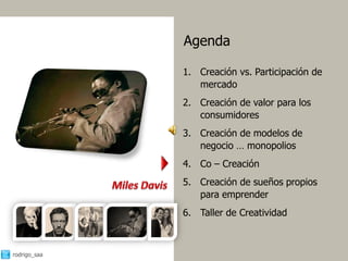 Agenda

              1. Creación vs. Participación de
                 mercado
              2. Creación de valor para los
                 consumidores
              3. Creación de modelos de
                 negocio … monopolios
              4. Co – Creación
              5. Creación de sueños propios
                 para emprender
              6. Taller de Creatividad



rodrigo_saa                                      5
 