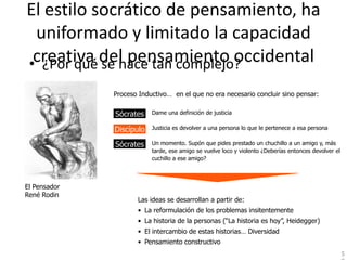 El estilo socrático de pensamiento, ha
 uniformado y limitado la capacidad
•creativa del pensamiento occidental
  ¿Por qué se hace tan complejo?
              Proceso Inductivo… en el que no era necesario concluir sino pensar:

              Socrates:
              Sócrates     Dame una definición de justicia

              Discípulo:
              Discípulo    Justicia es devolver a una persona lo que le pertenece a esa persona

              Sócrates
              Socrates:    Un momento. Supón que pides prestado un chuchillo a un amigo y, más
                           tarde, ese amigo se vuelve loco y violento ¿Deberías entonces devolver el
                           cuchillo a ese amigo?



El Pensador
René Rodin
                     Las ideas se desarrollan a partir de:
                     • La reformulación de los problemas insitentemente
                     • La historia de la personas (“La historia es hoy”, Heidegger)
                     • El intercambio de estas historias… Diversidad
                     • Pensamiento constructivo
                                                                                                       5
 