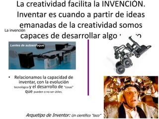 La creatividad facilita la INVENCIÓN.
       Inventar es cuando a partir de ideas
         emanadas de la creatividad somos
La invención
         capaces de desarrollar algo nuevo
  Lentes de autoenfoque




 • Relacionamos la capacidad de
       inventar, con la evolución
   tecnológica y el desarrollo de “cosas”
           que pueden o no ser útiles.



           Arquetipo de Inventor: Un científico “loco”   6
 