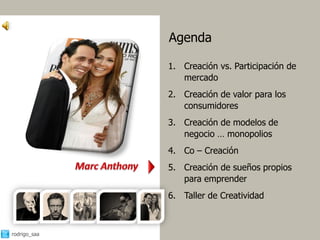 Agenda

              1. Creación vs. Participación de
                 mercado
              2. Creación de valor para los
                 consumidores
              3. Creación de modelos de
                 negocio … monopolios
              4. Co – Creación
              5. Creación de sueños propios
                 para emprender
              6. Taller de Creatividad



rodrigo_saa                                      6
 