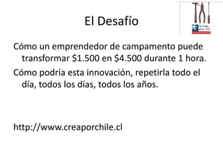 El Desafío
Cómo un emprendedor de campamento puede
  transformar $1.500 en $4.500 durante 1 hora.
Cómo podría esta innovación, repetirla todo el
  día, todos los días, todos los años.



http://www.creaporchile.cl
 