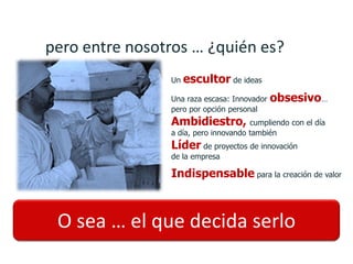 pero entre nosotros … ¿quién es?
                Un   escultor de ideas
                Una raza escasa: Innovador   obsesivo…
                pero por opción personal
                Ambidiestro, cumpliendo con el día
                a día, pero innovando también
                Líder de proyectos de innovación
                de la empresa

                Indispensable para la creación de valor



 O sea … el que decida serlo
 