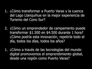 1. ¿Cómo transformar a Puerto Varas y la cuenca
   del Lago Llanquihue en la mejor experiencia de
   Turismo del Cono Sur?

2. ¿Cómo un emprendedor de campamento puede
   transformar $1.500 en $4.500 durante 1 hora?
   ¿Cómo podría esta innovación, repetirla todo el
   día, todos los días, todos los años?

1. ¿Cómo a través de las tecnologías del mundo
   digital promovemos el emprendimiento global,
   desde una región como Puerto Varas?

                                                     9
 