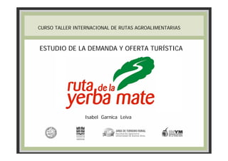 CURSO TALLER INTERNACIONAL DE RUTAS AGROALIMENTARIAS



ESTUDIO DE LA DEMANDA Y OFERTA TURÍSTICA




                 Isabel Garnica Leiva
 