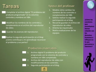 11
                                                 Apoyo del profesor                   1
                                                 1. Modela cómo cambiar los
 Completar el archivo digital “El problema del      nombres de los controles o
producto programado” en la columna                  complementos de VBA
controles y nombres en VBA.                      2. Solicita realizar la segunda
                                                    participación en el blog
 Modificar los nombres de los controles y        3. Recuerda guardar el archivo del
complemento en el archivo del reproductor           reproductor de video
de video.                                        4. Orienta las inquietudes
                                                 5. Realiza evaluaciones de los
Guardar los avances del reproductor.
                                                    equipos
Realizar la segunda participación en el blog:
¿Cómo contribuye a mi aprendizaje reconocer
el problema y sus partes?

                          Productos esperados
                         1. Archivo digital El problema del producto
                            programado con la columna de controles y
                            nombres en VBA completado.
                         2. Archivo del reproductor de video con
                            modificaciones en los controles.
                         3. Segunda participación en el blog.
 