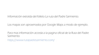 Información extraída del folleto La ruta del Padre Sarmiento.
Los mapas son aproximados por Google Maps a modo de ejemplo....