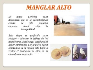 El     lugar     perfecto     para
descansar, esa es la característica
exacta     de     esta     pequeña
comuna,      donde     reina     la
           tranquilidad.

Esta playa, es preferida para
reposar y admirar la belleza de los
atardeceres. Desde aquí usted podrá
llegar caminando por la playa hasta
Montañita, si la marea esta baja; o
visitar el Santuario de Olón en la
cima de una ensenada.
 