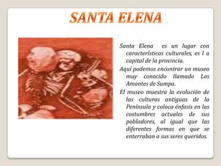 Santa Elena es un lugar con
   características culturales, es l a
   capital de la provincia.
Aquí podemos encontrar un museo
   muy conocido llamado Los
   Amantes de Sumpa.
El museo muestra la evolución de
   las culturas antiguas de la
   Península y coloca énfasis en las
   costumbres actuales de sus
   pobladores, al igual que las
   diferentes formas en que se
   enterraban a sus seres queridos.
 