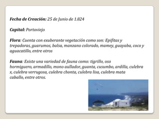 Fecha de Creación: 25 de Junio de 1.824

Capital: Portoviejo

Flora: Cuenta con exuberante vegetación como son: Epifitas y
trepadoras, guarumos, balsa, manzano colorado, mamey, guayaba, coco y
aguacatillo, entre otros

Fauna: Existe una variedad de fauna como: tigrillo, oso
hormiguero, armadillo, mono aullador, guanta, cusumbo, ardilla, culebra
x, culebra verrugosa, culebra chonta, culebra lisa, culebra mata
caballo, entre otros.
 