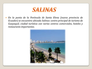    En la punta de la Península de Santa Elena (nueva provincia de
    Ecuador) se encuentra ubicada Salinas: centro principal de turismo de
    Guayaquil, ciudad turística con varios centros comerciales, hoteles y
    restaurants importantes.
 