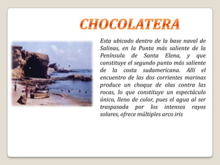 Esta ubicado dentro de la base naval de
Salinas, en la Punta más saliente de la
Península de Santa Elena, y que
constituye el segundo punto más saliente
de la costa sudamericana. Allí el
encuentro de las dos corrientes marinas
produce un choque de olas contra las
rocas, lo que constituye un espectáculo
único, lleno de color, pues el agua al ser
traspasada por los intensos rayos
solares, ofrece múltiples arco iris
 