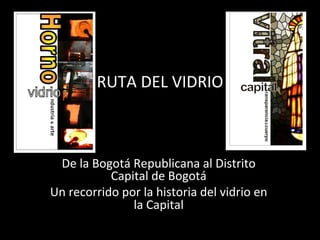 RUTA	
  DEL	
  VIDRIO	
  
De	
  la	
  Bogotá	
  Republicana	
  al	
  Distrito	
  
Capital	
  de	
  Bogotá	
  
Un	
  recorrido	
  por	
  la	
  historia	
  del	
  vidrio	
  en	
  
la	
  Capital	
  
 