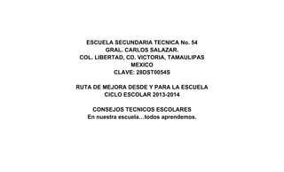 ESCUELA SECUNDARIA TECNICA No. 54
GRAL. CARLOS SALAZAR.
COL. LIBERTAD, CD. VICTORIA, TAMAULIPAS
MEXICO
CLAVE: 28DST0054S
RUTA DE MEJORA DESDE Y PARA LA ESCUELA
CICLO ESCOLAR 2013-2014
CONSEJOS TECNICOS ESCOLARES
En nuestra escuela…todos aprendemos.
 