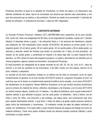2
Podemos encontrar al igual en la alcaldía de Chunhuhub, un centro de salud y un dispensario que
atiende problemas de salud, hay en la comunidad una doctora que atiende caso particulares, y uno
que otro personal que se dedica a otra profesión. También se existe en la comunidad 1 sindicato de
taxista de vehículos, 5 sindicatos de trici taxis, 1 ejido de 330 integrantes.
CONTEXTO INTERNO
La Escuela Primaria Francisco I Madero CCT 23DPR0168N turno vespertino, de la zona escolar
032, sector 02, tiene una antigüedad de 46 años, es de organización completa, cuenta con 1 director
efectivo, 6 docentes frente a grupo, 1 de educación física y 1 de servicios de intendencia, atiende
una población de 160 estudiantes (ciclo escolar 2018-2019), 28 alumnos en primer grado, 27 en
segundo grado, 25 en tercer grado, 26 en cuarto grado, 24 en quinto grado y 30 en sexto grado. La
alumnos y alumnas vienen de familias que tienen un promedio de 3 hijos, el nivel promedio de
estudio es de quinto grado, y pertenecen la mayoría a la clase baja alta. La gran mayoría de los
alumnos, un 50% tienen la beca del programa prospera, su salud y alimentación es atendido por el
mismo programa, algunos padres se encuentran el programa Procampo.
El nivel promedio de antigüedad de la planta docente es de (38, 33, 30, 22, 15,9, 4) 21 años de
servicio y el nivel de estudios es de licenciatura, 5 de ellos cuenta con dos plazas, laboran en el
turno matutino y vespertino.
La escuela es de turno vespertino, trabaja en un edificio de 56 años en promedio, se le ha dado
mantenimiento en general, en el ciclo escolar 2015-2016 recibió el programa “Escuelas al Cien”, la
cual hizo que se le dieran un mantenimiento general al edificio de la escuela, en el curso 2016-2017
fue beneficiada en el programa “Nueva Reforma Educativa” en la que recibió recursos económicos
para la compra de material de oficina, didáctico, tecnológico y de limpieza, y en el curso 2017-2018
no recibió recurso alguno. Cuenta con 13 salones, 1 de ellos es biblioteca, pero ocupan solamente 6
salones debido a que atienden 6 grupos, uno de cada grado, un bebedero, tiene 2 baños, uno de
niñas y otros de niños, una dirección y una bodega, una plaza cívica, una construcción que sirve
para realizar festividades debido a que tiene 1 metro de altura y la gente pueda observar desde la
plaza cívica las festividades o ceremonias. El mobiliario consta de sillas de paleta individual, se
cuenta con ventiladores, 4 en cada salón y cada maestro dispone de equipos de trabajo así como de
material didáctico. Tiene unos patios amplios donde los alumnos pueden practicar futbolito y otras
actividades a campo abierto.
 
