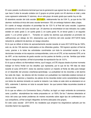 3
El curso pasado, la eficiencia terminal que tuvo la generación que egresó fue de un 88.46% debido a
que hace 6 años la escuela contaba con 2 grupos en primer grado con 45 alumnos en total, y este
curso egresaron solamente 31 alumnos, de un solo grupo de sexto grado que cuenta hoy en día.
El abandono escolar del ciclo escolar 2017-2018, relativamente fue de 0.64 %, ya que de los 156
alumnos recibidos al inicio del curso escolar terminaron 155, sin embargo hubieron altas y bajas.
En cuanto al rezago educativo el porcentaje fue de 12.9 % al final del curso escolar. Logramos
percatarnos al inicio del curso escolar que 24 alumnos se encontraban en ese indicador, los cuales
existían en sexto grado 2, en quinto grado 2, en cuarto grado 16, en tercer grado 3, en segundo
grado 1 y en primer grado 0 . Tomando en cuenta los alumnos que presentan un promedio de
calificaciones por debajo de 6.9, observamos que al término del ciclo escolar 2017-2018 había
reducido la población de alumnos en rezago educativo.
En lo que se refiere al índice de aprovechamiento escolar durante el curso 2017-2018 fue de 100%,
esto es, de los 156 alumnos matriculados en los diferentes grados, 156 lograron aprobar al final de
curso, gracias a la todas las actividades coordinadas con toda la comunidad escolar y a las
decisiones tomadas en los espacios correspondientes, como en el CTE, en las reuniones CPS, en la
de APF, en las reuniones de grado escolar con los padres de familia y con las familias que tenían
hijos en riesgo de reprobar, al final el porcentaje de reprobación fue de 0.0 %.
En lo que se refiere a la Normalidad mínima, sus 8 rasgos, el CTE dispuso desde el primer momento
trabajar en forma frontal con los desafíos que representa, por lo que de los 185 días de clase
durante el curso 2016-2017, todos los alumnos tuvieron un maestro al frente de ellos para trabajar
en el desarrollo del proceso enseñanza-aprendizaje. La puntualidad de los docentes y del alumno
fue cada día mejor, las labores del día iniciaban con puntualidad, los materiales estaban siempre al
alcance de los alumnos y maestros, los planes de los docentes tenían como características trabajar
con todos los alumnos tomando en cuenta la inclusión. Las metas en este rubro se alcanzaron en un
90%, solamente 3 alumnos en toda la escuela fueron los que tuvieron faltas recurrentes durante el
curso escolar.
En lo que se refiere a la Convivencia Sana y Pacífica, se logró un mejor ambiente de convivencia
sana y pacífica alcanzándose las metas propuestas en un 100%. De los 7 alumnos detectados al
inicio del curso que tenían problemas de manera recurrente sobre algún tipo de confrontación con
sus compañeros, al final se logró integrarlos de forma adecuada a los grupos.
En este curso escolar 2017-2018. los resultados que arrojaron los diagnósticos aplicado por los
docentes fueron los siguientes:
 