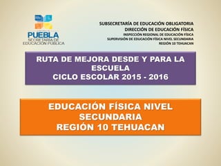 RUTA DE MEJORA DESDE Y PARA LA
ESCUELA
CICLO ESCOLAR 2015 - 2016
SUBSECRETARÍA DE EDUCACIÓN OBLIGATORIA
DIRECCIÓN DE EDUCACIÓN FÍSICA
INSPECCIÓN REGIONAL DE EDUCACIÓN FÍSICA
SUPERVISIÓN DE EDUCACIÓN FÍSICA NIVEL SECUNDARIA
REGIÓN 10 TEHUACAN
EDUCACIÓN FÍSICA NIVEL
SECUNDARIA
REGIÓN 10 TEHUACAN
 