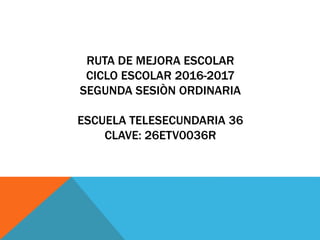 RUTA DE MEJORA ESCOLAR
CICLO ESCOLAR 2016-2017
SEGUNDA SESIÒN ORDINARIA
ESCUELA TELESECUNDARIA 36
CLAVE: 26ETV0036R
 