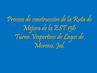 Proceso de construcción de la Ruta de 
Mejora de la EST 156 
Turno Vespertino de Lagos de 
Moreno, Jal. 
 