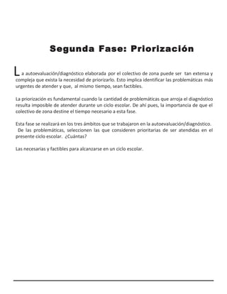 L
Segunda Fase: Priorización
a autoevaluación/diagnóstico elaborada por el colectivo de zona puede ser tan extensa y
compleja que exista la necesidad de priorizarlo. Esto implica identificar las problemáticas más
urgentes de atender y que, al mismo tiempo, sean factibles.
La priorización es fundamental cuando la cantidad de problemáticas que arroja el diagnóstico
resulta imposible de atender durante un ciclo escolar. De ahí pues, la importancia de que el
colectivo de zona destine el tiempo necesario a esta fase.
Esta fase se realizará en los tres ámbitos que se trabajaron en la autoevaluación/diagnóstico.
De las problemáticas, seleccionen las que consideren prioritarias de ser atendidas en el
presente ciclo escolar. ¿Cuántas?
Las necesarias y factibles para alcanzarse en un ciclo escolar.
 