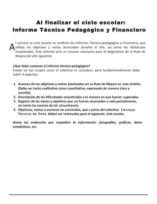 Al finalizar el ciclo escolar:
Informe Técnico Pedagógico y Financiero
A
l concluir el ciclo escolar se rendirán los Informes Técnico-pedagógico y Financiero, que
refleje los objetivos y metas alcanzados durante el año, así como los obstáculos
encontrados. Este informe será un insumo necesario para el diagnóstico de la Ruta de
Mejora del año siguiente.
¿Qué debe contener el informe técnico pedagógico?
Puede ser tan amplio como el colectivo lo considere, pero fundamentalmente debe
cubrir 4 aspectos:
1. Avances de los objetivos y metas planteados en su Ruta de Mejora en este ámbito.
(Debe ser tanto cualitativo como cuantitativo, expresado de manera clara y
sencilla).
2. Descripción de las dificultades encontradas y la manera en que fueron superadas.
3. Registro de las metas y objetivos que no fueron alcanzados o solo parcialmente,
así como las razones de tal circunstancia.
4. Objetivos, metas o acciones no concluidas, que a juicio del colectivo Consejo
Técnico de Zona deben ser retomadas para el siguiente ciclo escolar.
Anexe las evidencias que respalden la información: fotografías, gráficas, datos
estadísticos, etc.
 