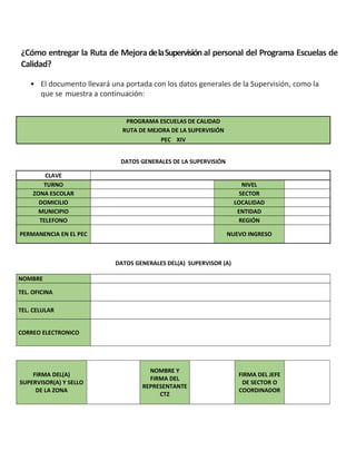 ¿Cómo entregar la Ruta de MejoradelaSupervisiónal personal del Programa Escuelas de
Calidad?
• El documento llevará una portada con los datos generales de la Supervisión, como la
que se muestra a continuación:
PROGRAMA ESCUELAS DE CALIDAD
RUTA DE MEJORA DE LA SUPERVISIÓN
PEC XIV
DATOS GENERALES DE LA SUPERVISIÓN
CLAVE
TURNO NIVEL
ZONA ESCOLAR SECTOR
DOMICILIO LOCALIDAD
MUNICIPIO ENTIDAD
TELEFONO REGIÓN
PERMANENCIA EN EL PEC NUEVO INGRESO
DATOS GENERALES DEL(A) SUPERVISOR (A)
NOMBRE
TEL. OFICINA
TEL. CELULAR
CORREO ELECTRONICO
FIRMA DEL(A)
SUPERVISOR(A) Y SELLO
DE LA ZONA
NOMBRE Y
FIRMA DEL
REPRESENTANTE
CTZ
FIRMA DEL JEFE
DE SECTOR O
COORDINADOR
 