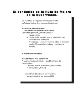 El contenido de la Ruta de Mejora
de la Supervisión.
De acuerdo a lo propuesto en este documento,
La Ruta de Mejora debe contener lo siguiente:
Autoevaluación/diagnóstico.
Concentrado de escuelas participantes
Contexto supervision, (Infraestructura y
equipamiento)
b) Trabajo en las escuelas (cuatro prioridades del
Sistema Básico de Mejora:
(8 rasgos de normalidad mínima, Alto a la deserción
escolar, Mejora del aprendizaje y convivencia
escolar).
2. Prioridades Educativas
Ruta de Mejora de la Supervisión
Programación de actividades y establecimiento de
compromisos.
Objetivos, metas, actividades (responsables,
recursos, costos, fechas).
Concentrado de acciones que requieren
apoyo financiero por parte del PEC
 