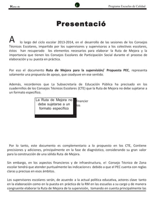3 Programa Escuelas de CalidadRuta de
MejoRa
resentació
n
A
P
lo largo del ciclo escolar 2013-2014, en el desarrollo de las sesiones de los Consejos
Técnicos Escolares, impartido por los supervisores y supervisoras a los colectivos escolares,
éstos han recuperado los elementos necesarios para elaborar la Ruta de Mejora y la
importancia que tienen los Consejos Escolares de Participación Social durante el proceso de
elaboración y su puesta en práctica.
Por eso el documento Ruta de Mejora para la supervisión/ Propuesta PEC, representa
solamente una propuesta de apoyo, que coadyuve en ese sentido.
Además, recordemos que La Subsecretaría de Educación Pública ha precisado en los
cuadernillos de los Consejos Técnicos Escolares (CTE) que la Ruta de Mejora no debe sujetarse a
un formato específico.
Por lo tanto, este documento es complementario a lo propuesto en los CTE, Contiene
precisiones y adiciones, principalmente en la fase de diagnóstico, considerando su gran valor
para la construcción de una sólida Ruta de Mejora.
Sin embargo, en los aspectos financieros y de infraestructura, el Consejo Técnico de Zona
escolar tendrá que atender puntualmente las indicaciones debido a que el PEC cuenta con reglas
claras y precisas en esos ámbitos.
Los supervisores escolares serán, de acuerdo a la actual política educativa, actores clave tanto
en la elaboración como en la puesta en práctica de la RM en las escuelas a su cargo y de manera
congruente elaborar la Ruta de Mejora de la supervisión, tomando en cuenta principalmente las
La Ruta de Mejora no
debe sujetarse a un
formato específico
financier
los
 