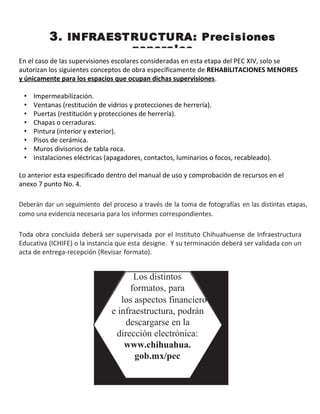 3. INFRAESTRUCTURA: Precisiones
generales
En el caso de las supervisiones escolares consideradas en esta etapa del PEC XIV, solo se
autorizan los siguientes conceptos de obra específicamente de REHABILITACIONES MENORES
y únicamente para los espacios que ocupan dichas supervisiones.
• Impermeabilización.
• Ventanas (restitución de vidrios y protecciones de herrería).
• Puertas (restitución y protecciones de herrería).
• Chapas o cerraduras.
• Pintura (interior y exterior).
• Pisos de cerámica.
• Muros divisorios de tabla roca.
• Instalaciones eléctricas (apagadores, contactos, luminarios o focos, recableado).
Lo anterior esta especificado dentro del manual de uso y comprobación de recursos en el
anexo 7 punto No. 4.
Deberán dar un seguimiento del proceso a través de la toma de fotografías en las distintas etapas,
como una evidencia necesaria para los informes correspondientes.
Toda obra concluida deberá ser supervisada por el Instituto Chihuahuense de Infraestructura
Educativa (ICHIFE) o la instancia que esta designe. Y su terminación deberá ser validada con un
acta de entrega-recepción (Revisar formato).
Los distintos
formatos, para
los aspectos financiero
e infraestructura, podrán
descargarse en la
dirección electrónica:
www.chihuahua.
gob.mx/pec
 