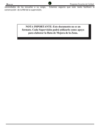 4 Programa Escuelas de CalidadRuta de
MejoRa
necesidades de las escuelas a su cargo, Estamos seguros que este texto facilitará la
construcción de la RM de la supervisión.
NOTA IMPORTANTE: Este documento no es un
formato. Cada Supervisión podrá utilizarlo como apoyo
para elaborar la Ruta de Mejora de la Zona.
 
