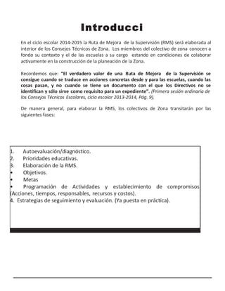 Introducci
ónEn el ciclo escolar 2014-2015 la Ruta de Mejora de la Supervisión (RMS) será elaborada al
interior de los Consejos Técnicos de Zona. Los miembros del colectivo de zona conocen a
fondo su contexto y el de las escuelas a su cargo estando en condiciones de colaborar
activamente en la construcción de la planeación de la Zona.
Recordemos que: “El verdadero valor de una Ruta de Mejora de la Supervisión se
consigue cuando se traduce en acciones concretas desde y para las escuelas, cuando las
cosas pasan, y no cuando se tiene un documento con el que los Directivos no se
identifican y sólo sirve como requisito para un expediente”. (Primera sesión ordinaria de
los Consejos Técnicos Escolares, ciclo escolar 2013-2014, Pág. 9).
De manera general, para elaborar la RMS, los colectivos de Zona transitarán por las
siguientes fases:
1. Autoevaluación/diagnóstico.
2. Prioridades educativas.
3. Elaboración de la RMS.
• Objetivos.
• Metas
• Programación de Actividades y establecimiento de compromisos
(Acciones, tiempos, responsables, recursos y costos).
4. Estrategias de seguimiento y evaluación. (Ya puesta en práctica).
 