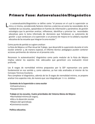 Primera Fase: Autoevaluación/Diagnóstico
L a autoevaluación/diagnóstico se define como “el proceso en el cual la supervisión se
mira a sí misma, considerando factores internos y externos así como las necesidades de la
realidad de sus escuelas, apoyándose en fuentes de información y parámetros de gestión
estratégica que le permitan analizar, reflexionar, identificar y priorizar las necesidades
educativas para la toma informada de decisiones que fortalezcan su autonomía de
gestión y que conduzcan a la supervisión a un proceso de mejora en la calidad y equidad
educativa de las escuelas que integran la zona escolar.”
Como punto de partida se sugiere analizar:
La Ruta de Mejora o el Plan Anual de Trabajo, que desarrolló la supervisión durante el ciclo
escolar anterior y, de manera especial, el informe técnico pedagógico pueden contener
acciones pertinentes de retomar en el presente ciclo.
Reconocer la autoevaluación/ diagnóstico como parte medular de la Ruta de Mejora
implica valorar los aspectos más adecuados que garanticen una evaluación inicial
profunda.
Los 8 rasgos de normalidad mínima propuestos por la SEP representan una parte
fundamental en ese sentido y, como sabemos, ya han sido analizados al interior de los
Consejos Técnicos Escolares.
Para completar el diagnóstico, además de los 8 rasgos de normalidad mínima, se propone
analizar tres aspectos más, de manera que sea integrado por t r e s ámbitos:
Contexto de la Supervisión o zona escolar
•Infraestructura y
•Equipamiento
Trabajo en las escuelas. Cuatro prioridades del Sistema Básico de Mejora:
•Normalidad mínima (8 rasgos),
•Alto a la deserción escolar
•Mejora del aprendizaje.
•Convivencia escolar.
Política educativa.
 
