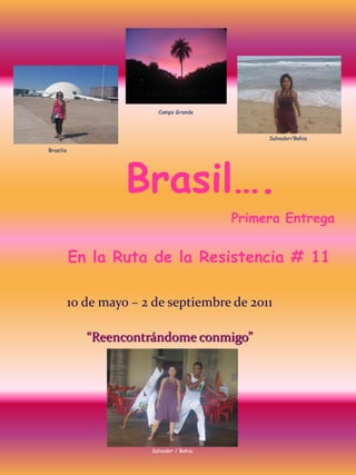 Campo Grande



                                                 Salvador/Bahia

Brasilia




                     Brasil….
                                            Primera Entrega


           En la Ruta de la Resistencia # 11

           10 de mayo – 2 de septiembre de 2011

              “Reencontrándome conmigo”




                         Salvador / Bahia
 