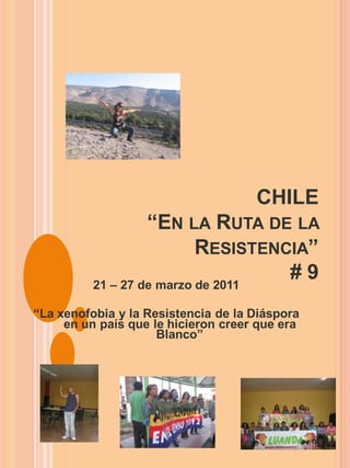 CHILE
                   “EN LA RUTA DE LA
                           RESISTENCIA”
          21 – 27 de marzo de 2011
                                    #9
“La xenofobia y la Resistencia de la Diáspora
     en un país que le hicieron creer que era
                     Blanco”
 