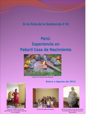 Enero a Agosto de 2013
 
Fogata de Ceremonia de Placenta
Luna en el taller de Doulas,
aprendiendo a acompañar mujeres
en sus partos
Al final del taller de Doulas, Jarrón con tapa en forma de mujer
en embarazo. En Pakarii Casa de
Nacimiento
 