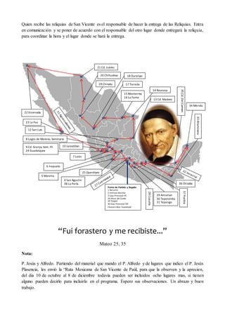 Quien recibe las reliquias de San Vicente es el responsable de hacer la entrega de las Reliquias. Entra
en comunicación y se poner de acuerdo con el responsable del otro lugar donde entregará la reliquia,
para coordinar la hora y el lugar donde se hará la entrega.
“Fui forastero y me recibiste...”
Mateo 25, 35
Nota:
P. Jesús y Alfredo. Partiendo del material que mando el P. Alfredo y de lugares que indico el P. Jesús
Plasencia, les envió la “Ruta Mexicana de San Vicente de Paúl, para que la observen y la aprecien,
del dia 10 de octubre al 8 de diciembre todavía pueden ser incluidos ocho lugares mas, si tienen
alguno pueden decirlo para incluirlo en el programa. Espero sus observaciones. Un abrazo y buen
trabajo.
v
v v
v
v
v
23 La Paz
22 Ensenada
12 San Luis
8 Lagos de Moreno, Seminario
10 Jalostitlan9 Cd. Granja, Sem. Fil.
24 Guadalajara
7 León
6 Irapuato
5 Morelia
25 Querétaro
4 San Agustín
38 La Perla
Punto de Partida y llegada
1 Narvarte
2 Instituto Marillac
3 Casa Provincial HC.
26 Olivar del Conde
39 Tlalpan
40 Casa Provincial CM
Clausura Bsca. Guadalupe
28Cuautla
29 Amixtlan
30 Tepetzintla
31 Tepango
37Puebla36 Orizaba
33Altamirano
35Cd.DelCarmen
34 Mérida
13 Cd. Madero
14 Reynosa
15 Monterrey
16 La Fama
17 Torreón
20 Chihuahua
19 Chinatu
18 Durango
21 Cd. Juárez
 