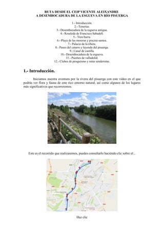 RUTA DESDE EL CEIP VICENTE ALEIXANDRE
A DESEMBOCADURA DE LA ESGUEVA EN RÍO PISUERGA
1.- Introducción.
2.- Tenerías.
3.- Desembocadura de la esgueva antigua.
4.- Rosaleda de Francisco Sabadell.
5.- Tren burra.
6.- Playa de las moreras y piscina samoa.
7.- Palacio de la ribera.
8.- Paseo del catarro y leyenda del pisuerga.
9.- Canal de castilla.
10.- Desembocadura de la esgueva.
11.- Puentes de valladolid.
12.- Clubes de piraguismo y rutas senderistas.
1.- Introducción.
Iniciamos nuestra aventura por la rivera del pisuerga con este vídeo en el que
podrás ver flora y fauna de este rico entorno natural, así como algunos de los lugares
más significativos que recorreremos.
Este es el recorrido que realizaremos, puedes consultarlo haciéndo clic sobre el...
Haz clic
 