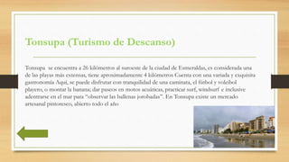 Tonsupa (Turismo de Descanso)
Tonsupa se encuentra a 26 kilómetros al suroeste de la ciudad de Esmeraldas, es considerada ...