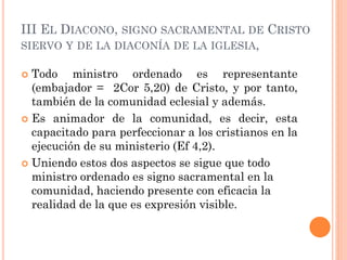 III EL DIACONO, SIGNO SACRAMENTAL DE CRISTO
SIERVO Y DE LA DIACONÍA DE LA IGLESIA,
 Todo ministro ordenado es representante
(embajador = 2Cor 5,20) de Cristo, y por tanto,
también de la comunidad eclesial y además.
 Es animador de la comunidad, es decir, esta
capacitado para perfeccionar a los cristianos en la
ejecución de su ministerio (Ef 4,2).
 Uniendo estos dos aspectos se sigue que todo
ministro ordenado es signo sacramental en la
comunidad, haciendo presente con eficacia la
realidad de la que es expresión visible.
 