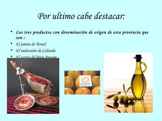 Por ultimo cabe destacar: Los tres productos con denominación de origen de esta provincia que son : El jamón de Teruel El melocotón de Calanda El aceite del Bajo Aragón 