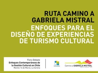 RUTA CAMINO A
       GABRIELA MISTRAL
      ENFOQUES PARA EL
 DISEÑO DE EXPERIENCIAS
   DE TURISMO CULTURAL

                 Foro-Debate
Enfoques Contemporáneos de
  la Gestión Cultural en Chile
    Martes 16 de Marzo, La Serena
 