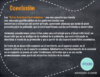 ANTOFAGASTA, LA CHIMBA
Las “Rutas Turísticas Gastronómicas ” son una apuesta que vincula
una adecuada gestión pública de los gobiernos locales con
iniciativas y esfuerzos del sector privado, generando alianzas que serán de gran
provecho para la población, que se verá beneficiada con las actividades a desarrollar.
Asimismo consideramos estas rutas como una estrategia para el desarrollo local, un
desarrollo que no se desligue de la realidad de la población, que verá reforzada su
identidad a través de su promoción y que a partir de ella logrará beneficios económicos.
Se trata de un desarrollo conjunto en el territorio, en el aspecto social, en el
aspecto cultural y en el aspecto económico. Mediante un fortalecimiento de la sociedad
en su conjunto se ponen en valor tradiciones culturales que a su vez serán
promocionadas como parte del atractivo turístico de la ciudad.
Conclusión
 
