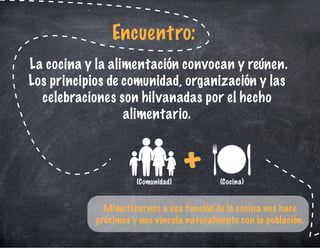 La cocina y la alimentación convocan y reúnen.
Los principios de comunidad, organización y las
celebraciones son hilvanadas por el hecho
alimentario.
Encuentro:
Mimetizarnos a esa función de la cocina nos hace
próximos y nos vincula naturalmente con la población.
+(Comunidad) (Cocina)
 