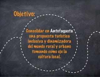Consolidar en Antofagasta
una propuesta turística
inclusiva y dinamizadora
del mundo rural y urbano
tomando como eje la
cultura local.
Objetivo:
 