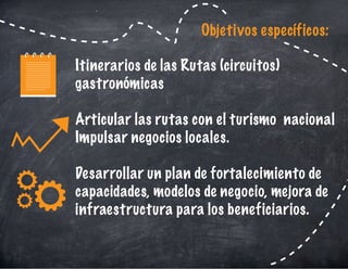 Itinerarios de las Rutas (circuitos)
gastronómicas
Articular las rutas con el turismo nacional
Impulsar negocios locales.
Desarrollar un plan de fortalecimiento de
capacidades, modelos de negocio, mejora de
infraestructura para los beneficiarios.
Objetivos específicos:
 